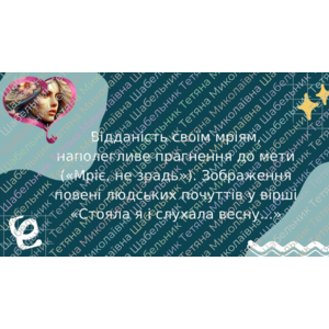 Відданість своїм мріям, наполегливе прагнення до мети («Мріє, не зрадь»). Зображення повені людських почуттів у вірші «Стояла я і слухала весну...»